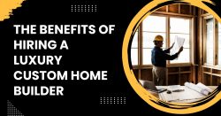 The Benefits of Hiring a Luxury Custom Home Builder